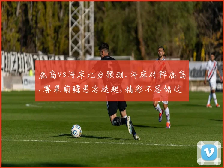 鹿岛vs河床比分预测,河床对阵鹿岛,赛果前瞻悬念迭起,精彩不容错过,谁将夺冠